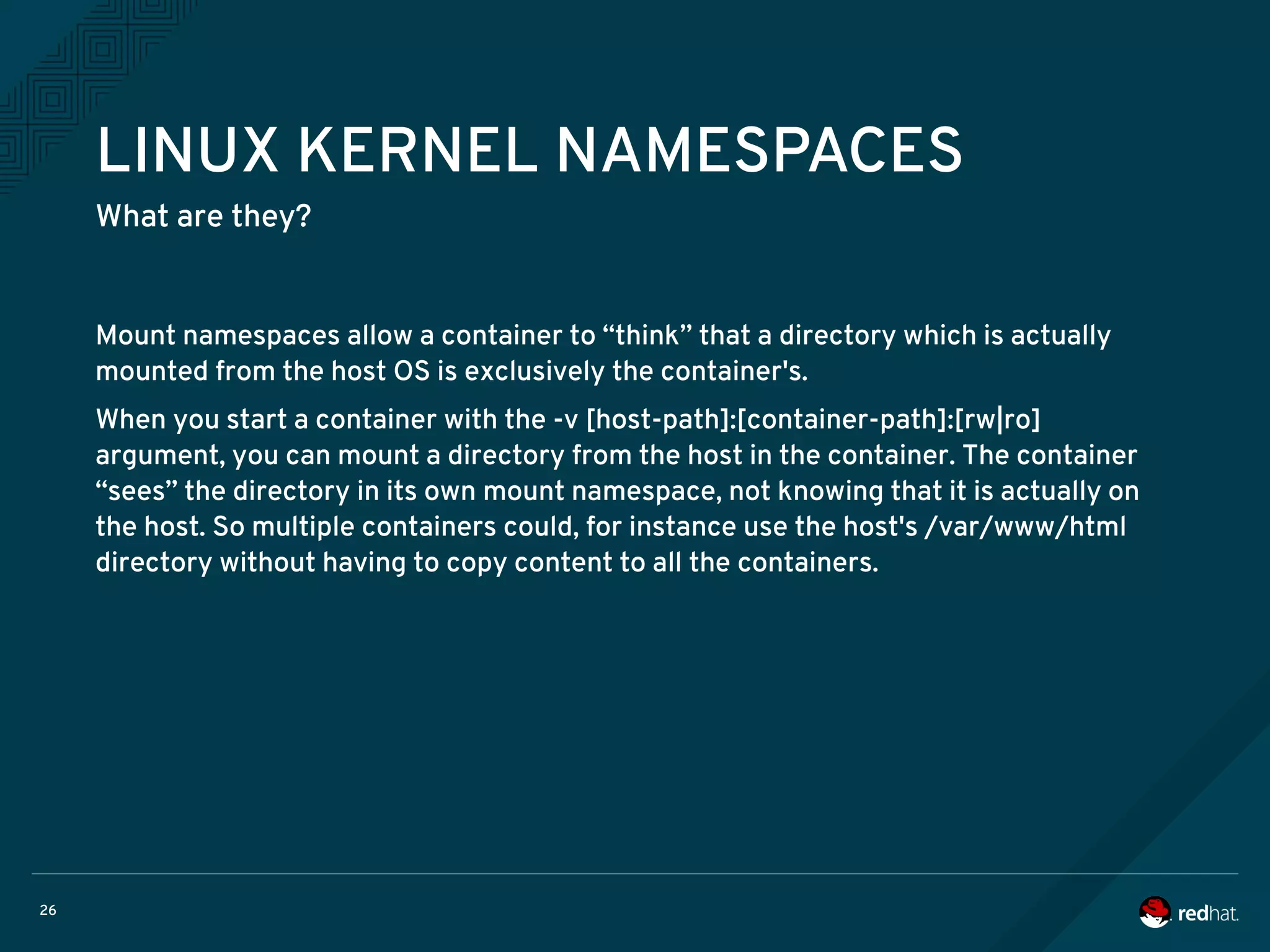 26
LINUX KERNEL NAMESPACES
What are they?
Mount namespaces allow a container to “think” that a directory which is actually
mounted from the host OS is exclusively the container's.
When you start a container with the -v [host-path]:[container-path]:[rw|ro]
argument, you can mount a directory from the host in the container. The container
“sees” the directory in its own mount namespace, not knowing that it is actually on
the host. So multiple containers could, for instance use the host's /var/www/html
directory without having to copy content to all the containers.
 