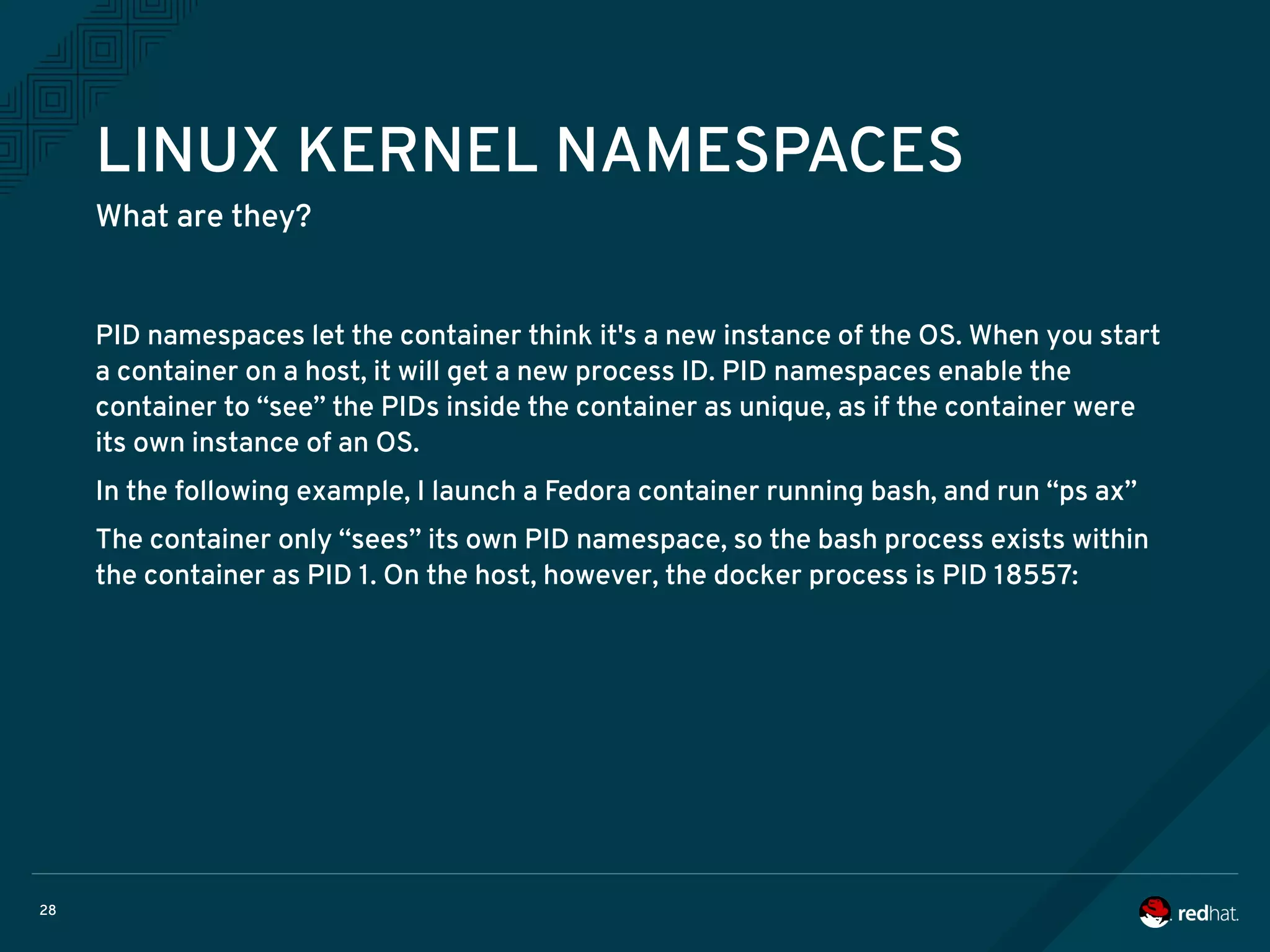28
LINUX KERNEL NAMESPACES
What are they?
PID namespaces let the container think it's a new instance of the OS. When you start
a container on a host, it will get a new process ID. PID namespaces enable the
container to “see” the PIDs inside the container as unique, as if the container were
its own instance of an OS.
In the following example, I launch a Fedora container running bash, and run “ps ax”
The container only “sees” its own PID namespace, so the bash process exists within
the container as PID 1. On the host, however, the docker process is PID 18557:
 