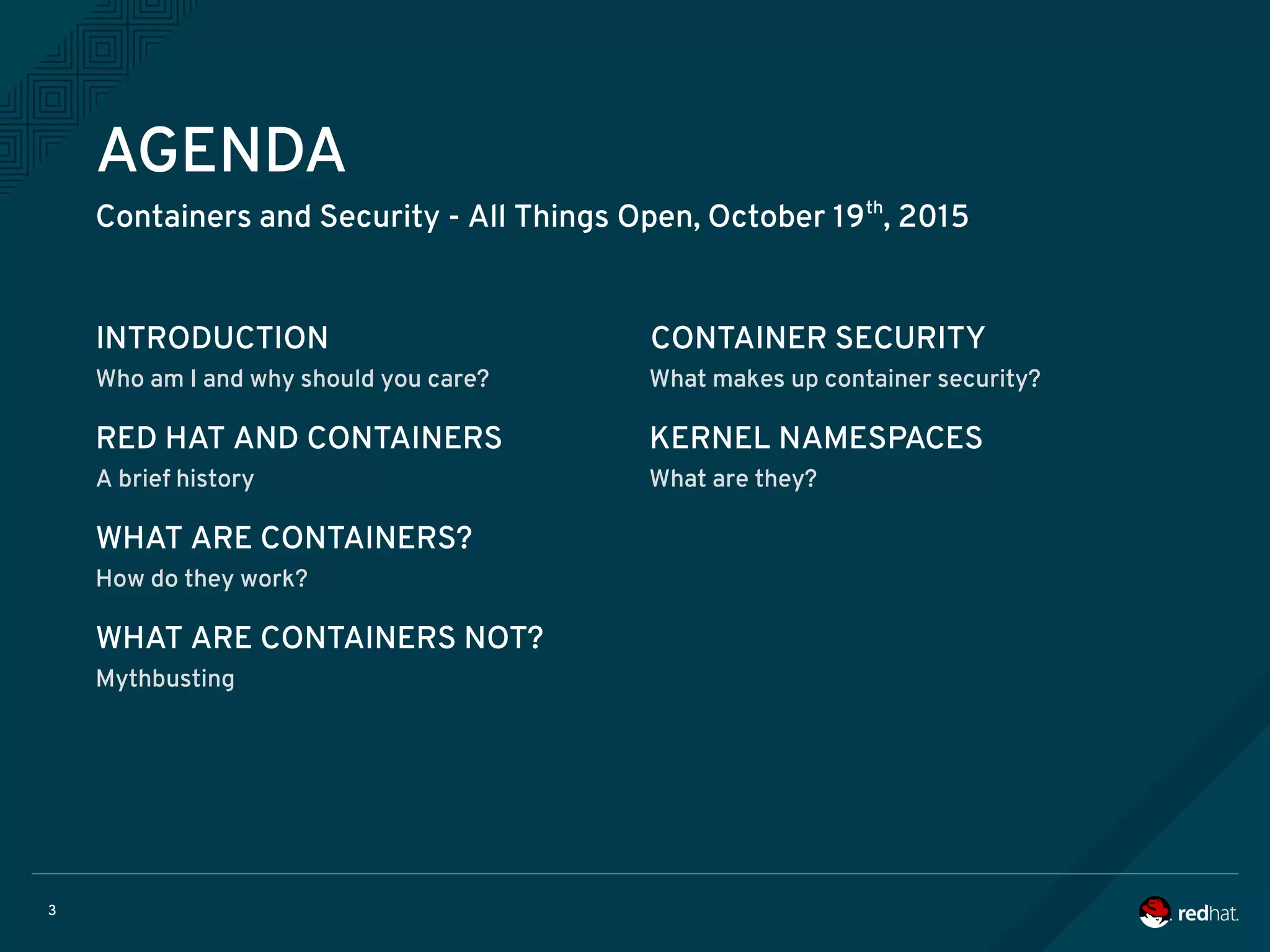 3
AGENDA
Containers and Security - All Things Open, October 19th
, 2015
INTRODUCTION
Who am I and why should you care? What makes up container security?
RED HAT AND CONTAINERS
A brief history
KERNEL NAMESPACES
What are they?
WHAT ARE CONTAINERS?
How do they work?
WHAT ARE CONTAINERS NOT?
Mythbusting
CONTAINER SECURITY
 