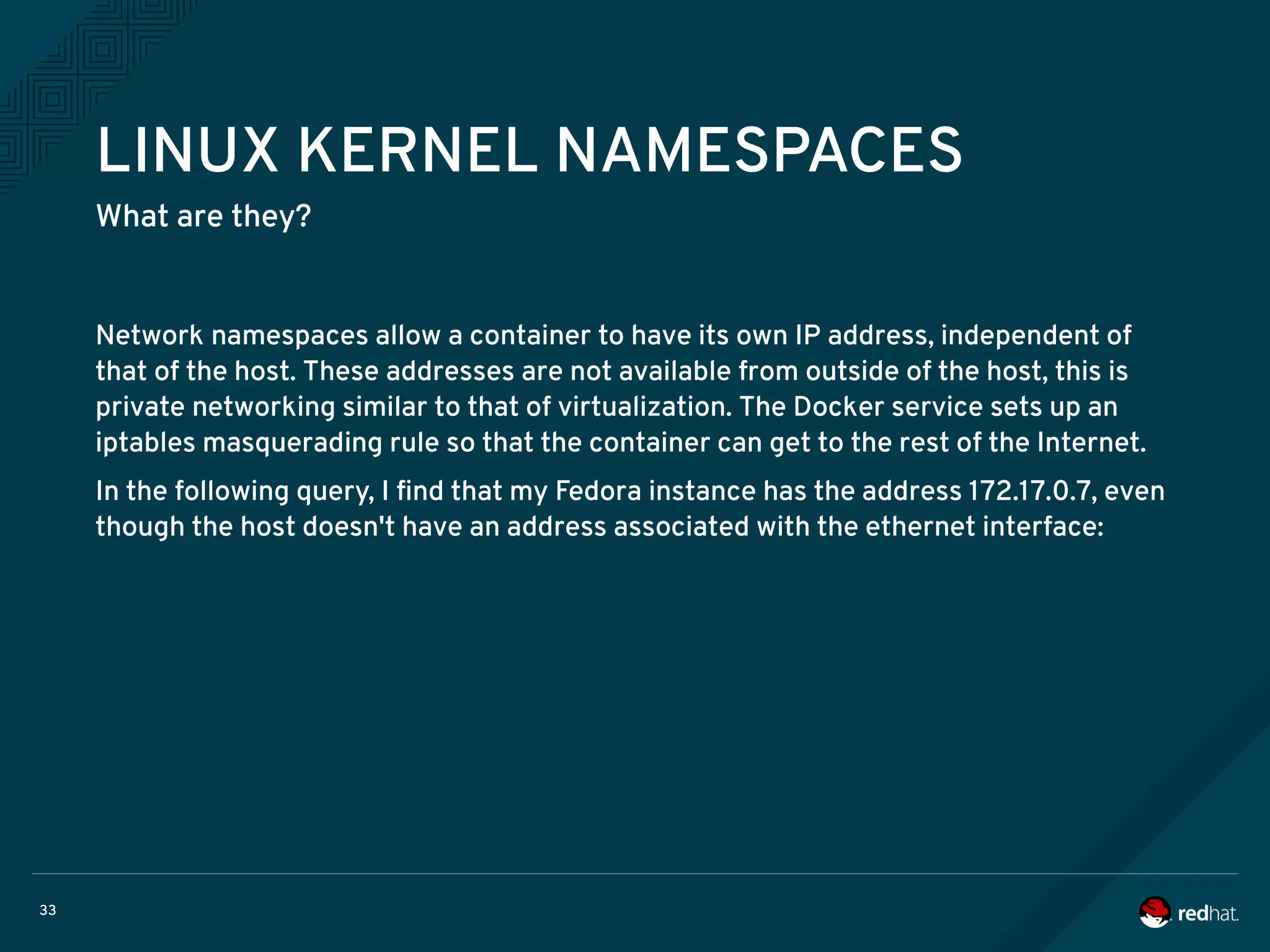 33
LINUX KERNEL NAMESPACES
What are they?
Network namespaces allow a container to have its own IP address, independent of
that of the host. These addresses are not available from outside of the host, this is
private networking similar to that of virtualization. The Docker service sets up an
iptables masquerading rule so that the container can get to the rest of the Internet.
In the following query, I find that my Fedora instance has the address 172.17.0.7, even
though the host doesn't have an address associated with the ethernet interface:
 
