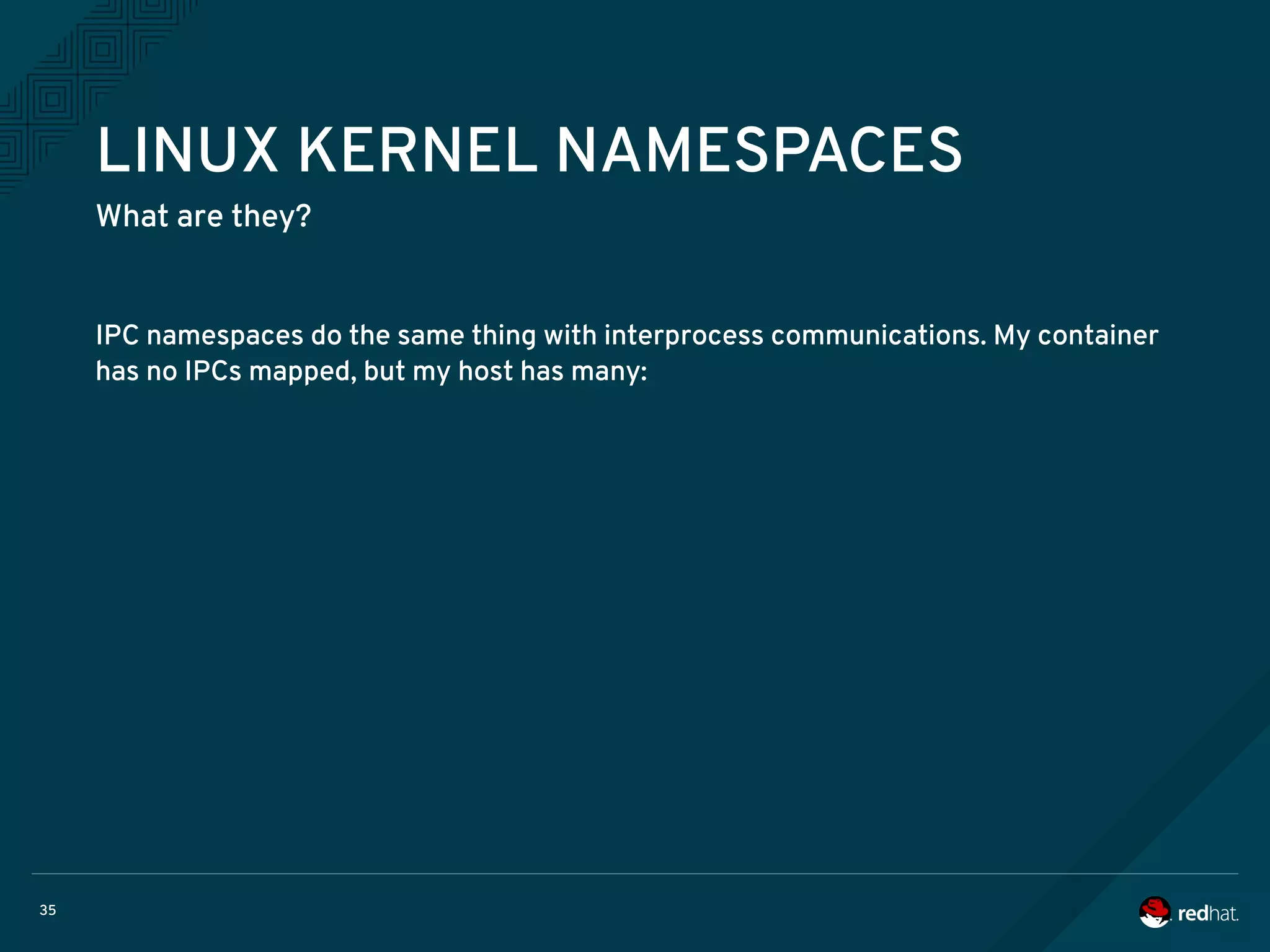 35
LINUX KERNEL NAMESPACES
What are they?
IPC namespaces do the same thing with interprocess communications. My container
has no IPCs mapped, but my host has many:
 
