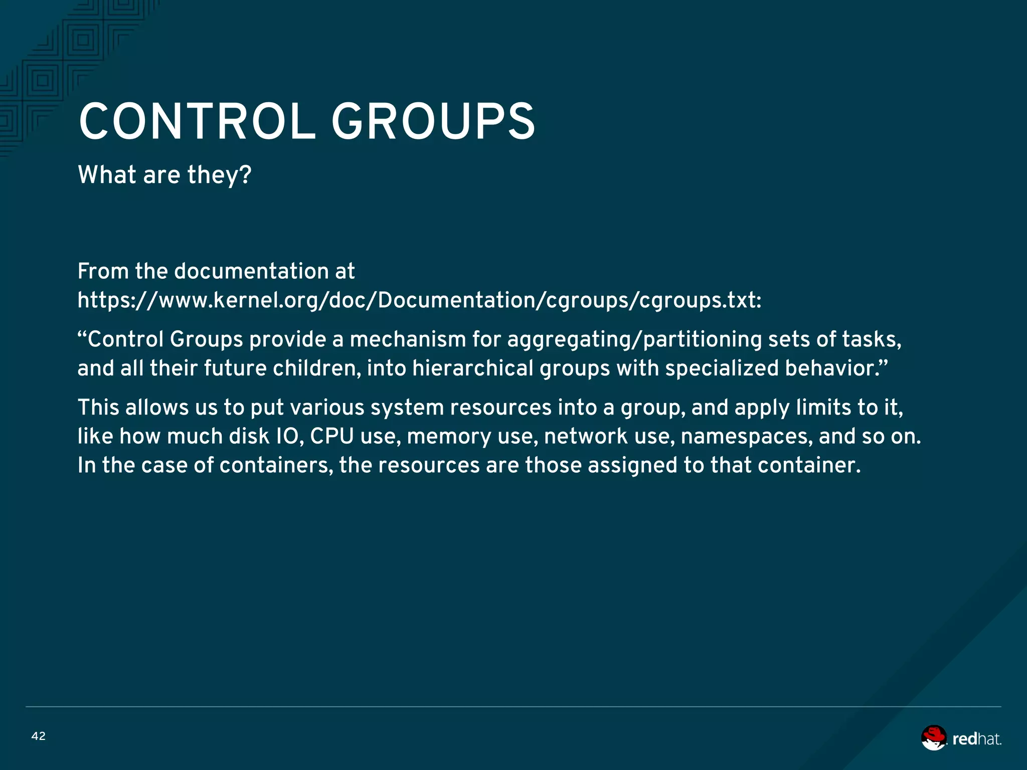 42
CONTROL GROUPS
What are they?
From the documentation at
https://www.kernel.org/doc/Documentation/cgroups/cgroups.txt:
“Control Groups provide a mechanism for aggregating/partitioning sets of tasks,
and all their future children, into hierarchical groups with specialized behavior.”
This allows us to put various system resources into a group, and apply limits to it,
like how much disk IO, CPU use, memory use, network use, namespaces, and so on.
In the case of containers, the resources are those assigned to that container.
 