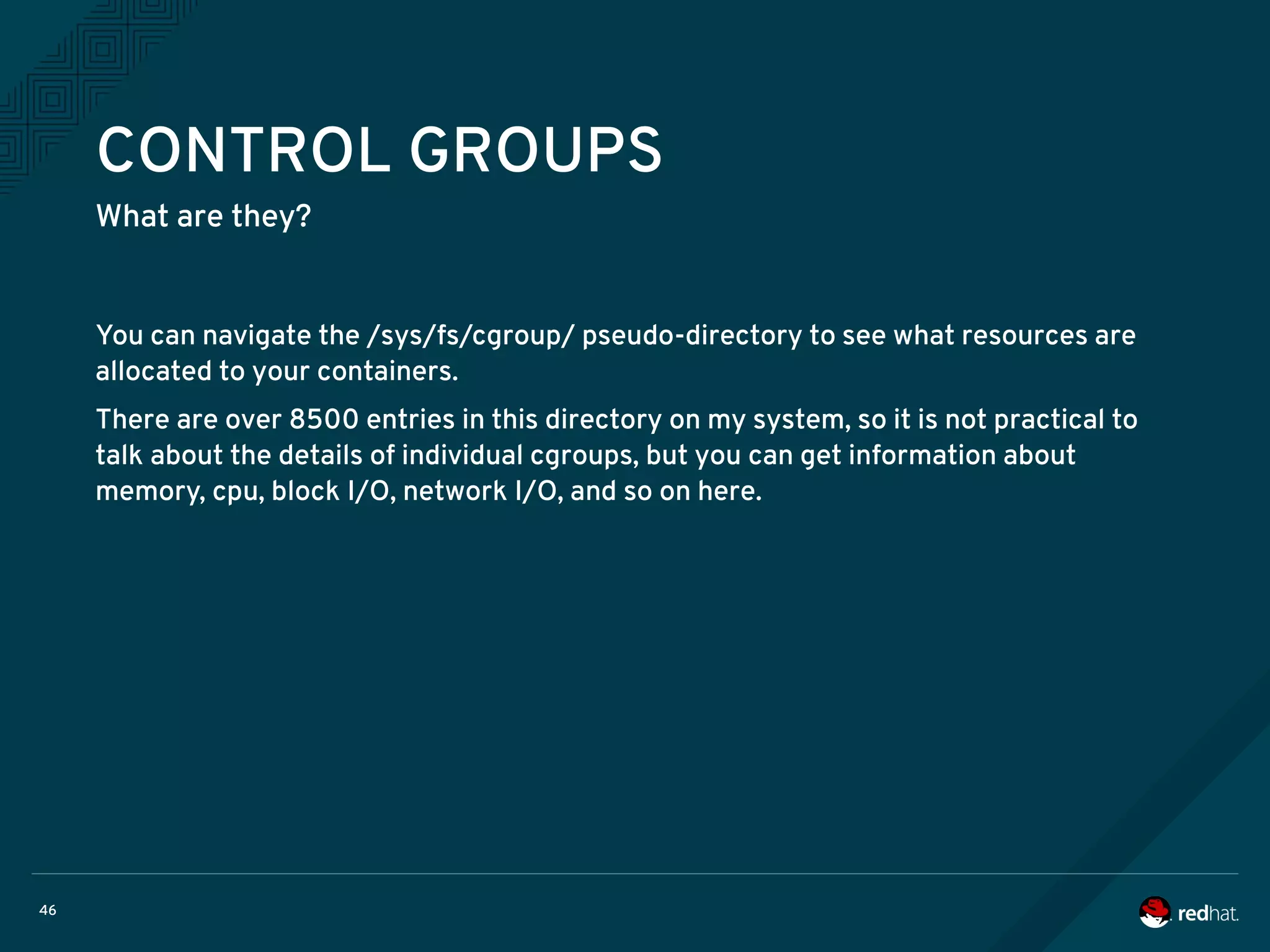 46
CONTROL GROUPS
What are they?
You can navigate the /sys/fs/cgroup/ pseudo-directory to see what resources are
allocated to your containers.
There are over 8500 entries in this directory on my system, so it is not practical to
talk about the details of individual cgroups, but you can get information about
memory, cpu, block I/O, network I/O, and so on here.
 