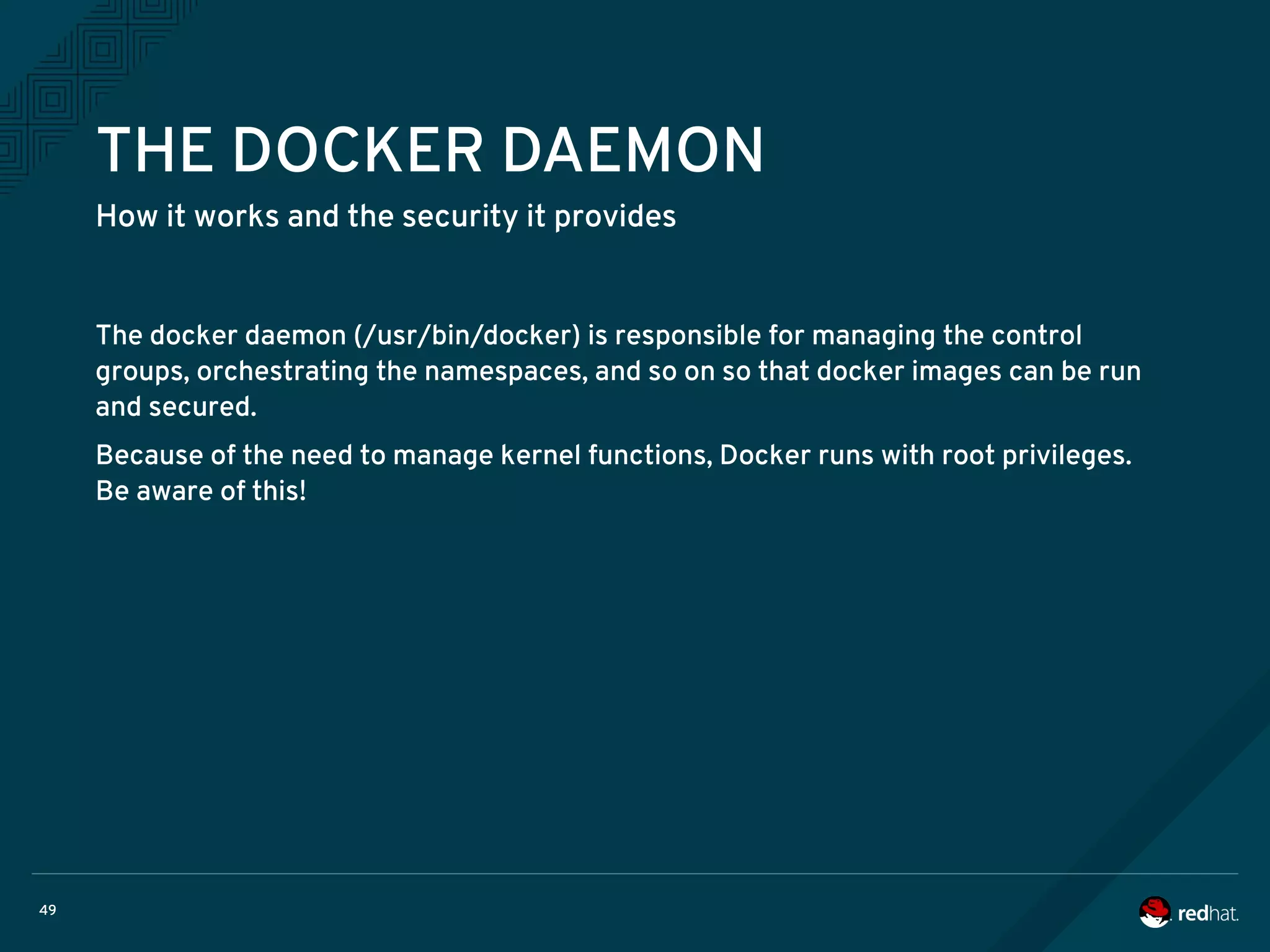 49
THE DOCKER DAEMON
How it works and the security it provides
The docker daemon (/usr/bin/docker) is responsible for managing the control
groups, orchestrating the namespaces, and so on so that docker images can be run
and secured.
Because of the need to manage kernel functions, Docker runs with root privileges.
Be aware of this!
 