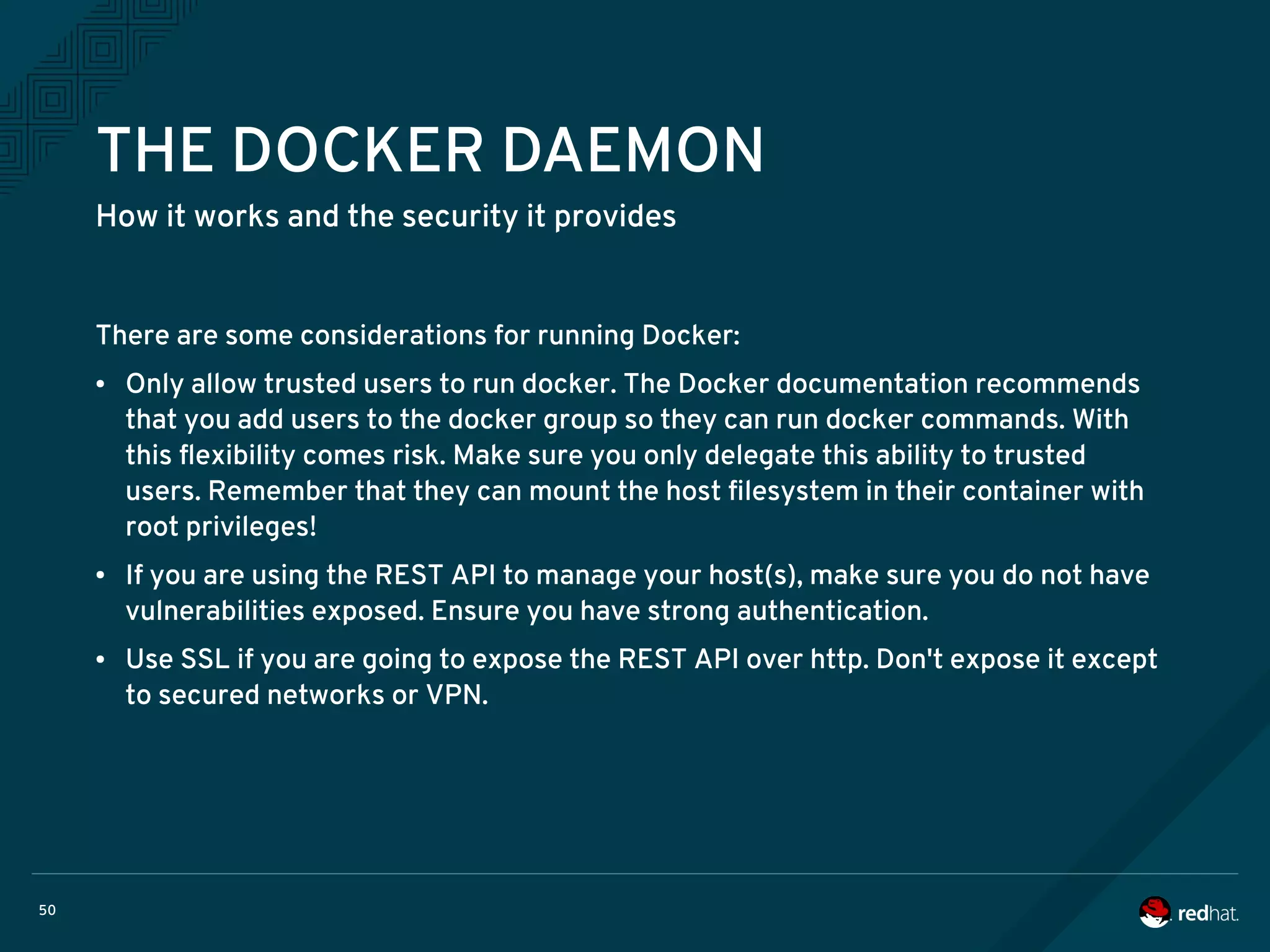 50
THE DOCKER DAEMON
How it works and the security it provides
There are some considerations for running Docker:
● Only allow trusted users to run docker. The Docker documentation recommends
that you add users to the docker group so they can run docker commands. With
this flexibility comes risk. Make sure you only delegate this ability to trusted
users. Remember that they can mount the host filesystem in their container with
root privileges!
● If you are using the REST API to manage your host(s), make sure you do not have
vulnerabilities exposed. Ensure you have strong authentication.
● Use SSL if you are going to expose the REST API over http. Don't expose it except
to secured networks or VPN.
 