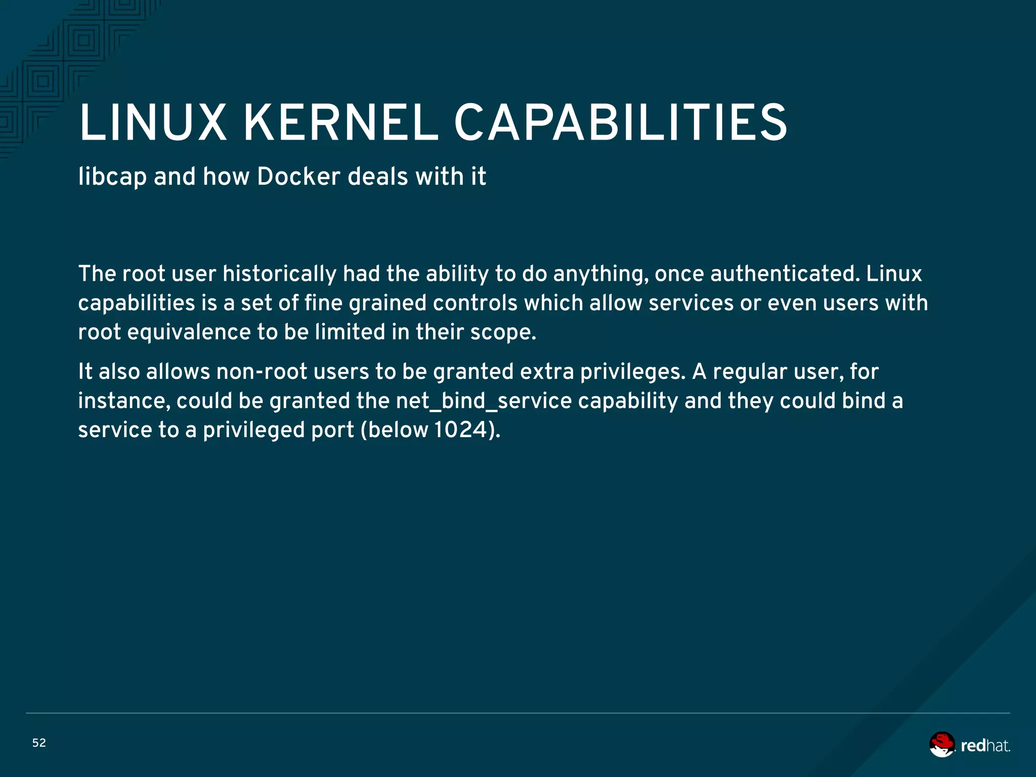 52
LINUX KERNEL CAPABILITIES
libcap and how Docker deals with it
The root user historically had the ability to do anything, once authenticated. Linux
capabilities is a set of fine grained controls which allow services or even users with
root equivalence to be limited in their scope.
It also allows non-root users to be granted extra privileges. A regular user, for
instance, could be granted the net_bind_service capability and they could bind a
service to a privileged port (below 1024).
 