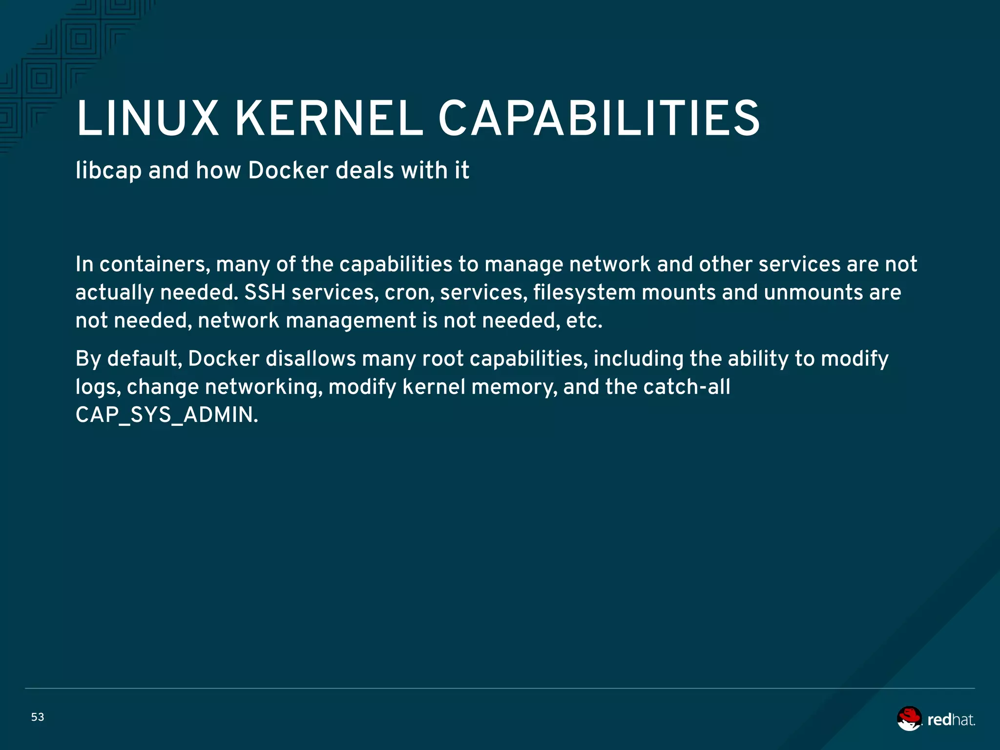 53
LINUX KERNEL CAPABILITIES
libcap and how Docker deals with it
In containers, many of the capabilities to manage network and other services are not
actually needed. SSH services, cron, services, filesystem mounts and unmounts are
not needed, network management is not needed, etc.
By default, Docker disallows many root capabilities, including the ability to modify
logs, change networking, modify kernel memory, and the catch-all
CAP_SYS_ADMIN.
 