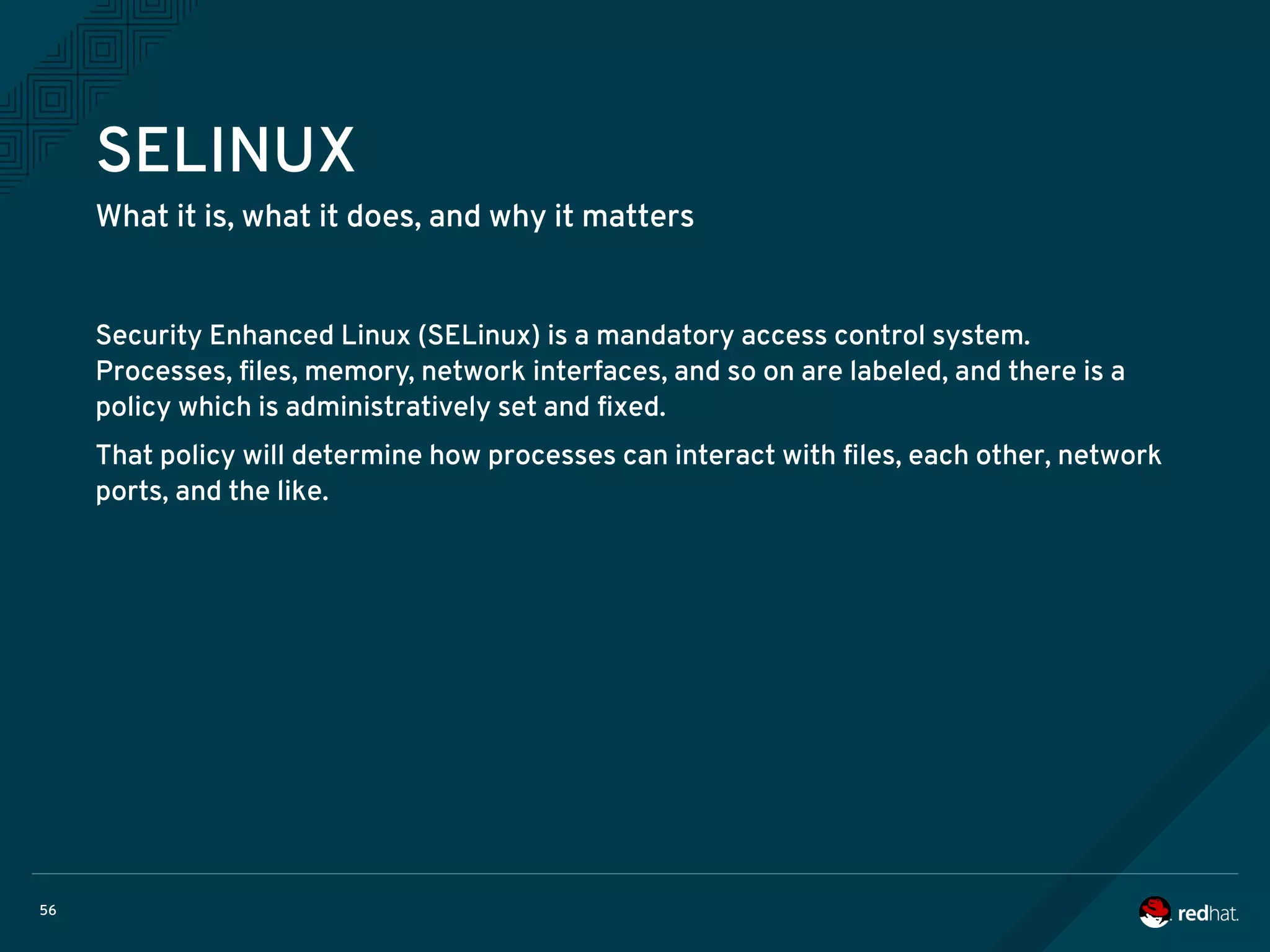 56
SELINUX
What it is, what it does, and why it matters
Security Enhanced Linux (SELinux) is a mandatory access control system.
Processes, files, memory, network interfaces, and so on are labeled, and there is a
policy which is administratively set and fixed.
That policy will determine how processes can interact with files, each other, network
ports, and the like.
 