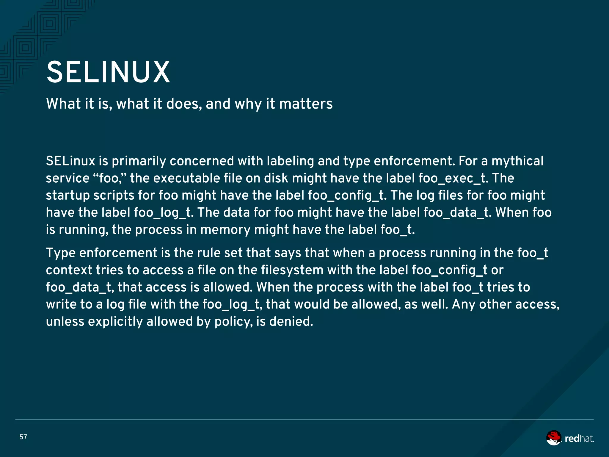 57
SELINUX
What it is, what it does, and why it matters
SELinux is primarily concerned with labeling and type enforcement. For a mythical
service “foo,” the executable file on disk might have the label foo_exec_t. The
startup scripts for foo might have the label foo_config_t. The log files for foo might
have the label foo_log_t. The data for foo might have the label foo_data_t. When foo
is running, the process in memory might have the label foo_t.
Type enforcement is the rule set that says that when a process running in the foo_t
context tries to access a file on the filesystem with the label foo_config_t or
foo_data_t, that access is allowed. When the process with the label foo_t tries to
write to a log file with the foo_log_t, that would be allowed, as well. Any other access,
unless explicitly allowed by policy, is denied.
 