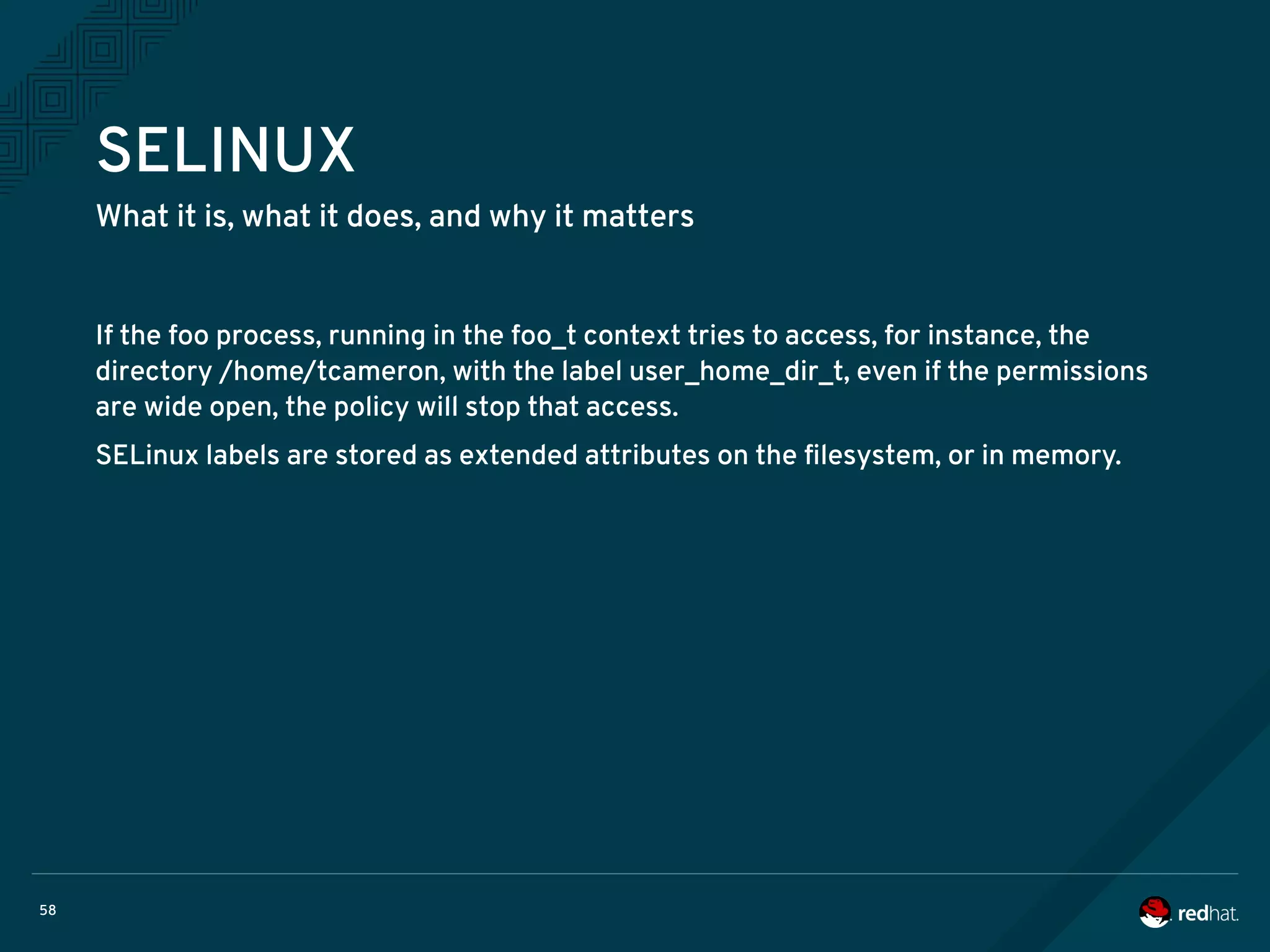 58
SELINUX
What it is, what it does, and why it matters
If the foo process, running in the foo_t context tries to access, for instance, the
directory /home/tcameron, with the label user_home_dir_t, even if the permissions
are wide open, the policy will stop that access.
SELinux labels are stored as extended attributes on the filesystem, or in memory.
 