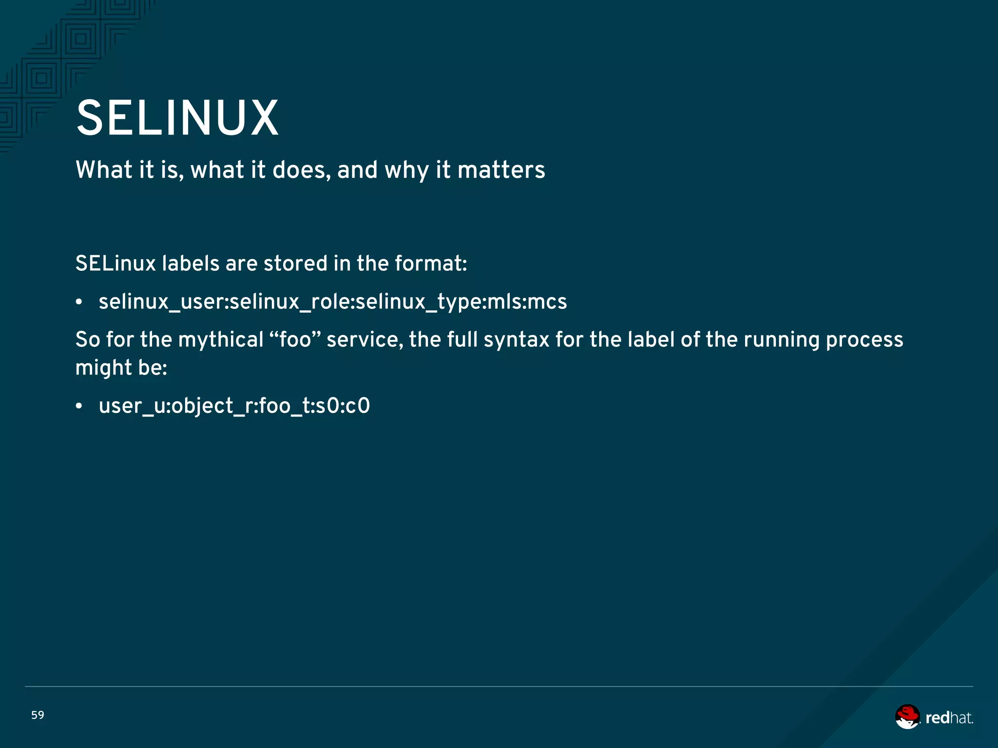 59
SELINUX
What it is, what it does, and why it matters
SELinux labels are stored in the format:
● selinux_user:selinux_role:selinux_type:mls:mcs
So for the mythical “foo” service, the full syntax for the label of the running process
might be:
● user_u:object_r:foo_t:s0:c0
 