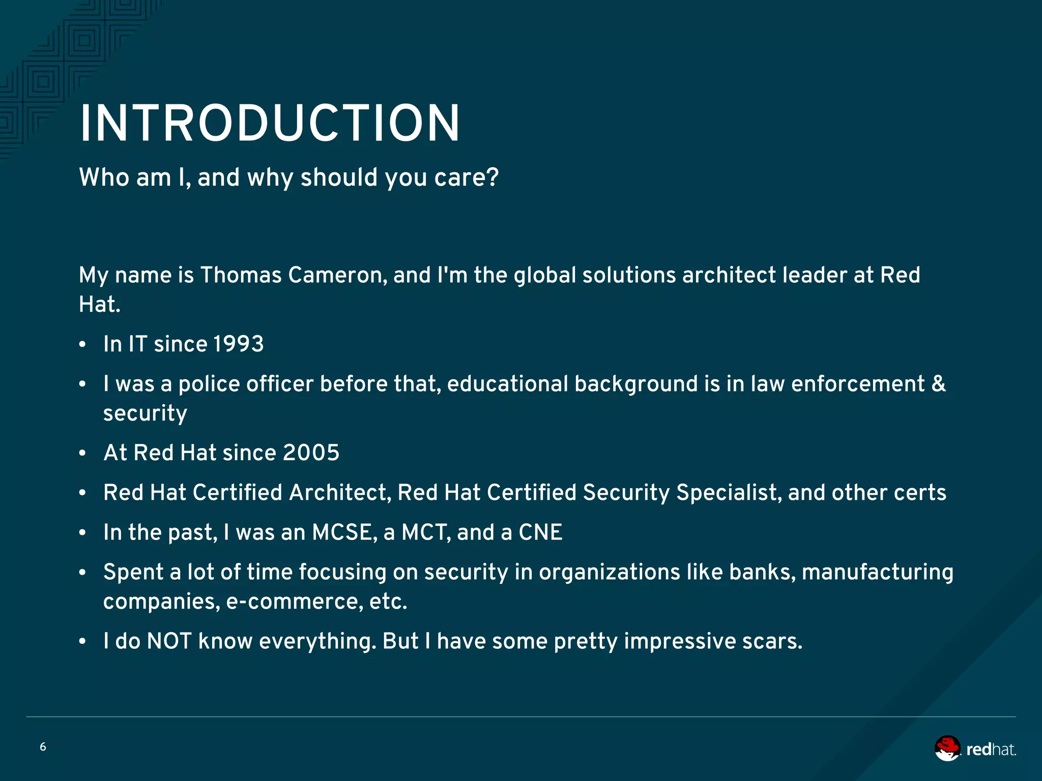 6
INTRODUCTION
Who am I, and why should you care?
My name is Thomas Cameron, and I'm the global solutions architect leader at Red
Hat.
● In IT since 1993
● I was a police officer before that, educational background is in law enforcement &
security
● At Red Hat since 2005
● Red Hat Certified Architect, Red Hat Certified Security Specialist, and other certs
● In the past, I was an MCSE, a MCT, and a CNE
● Spent a lot of time focusing on security in organizations like banks, manufacturing
companies, e-commerce, etc.
● I do NOT know everything. But I have some pretty impressive scars.
 