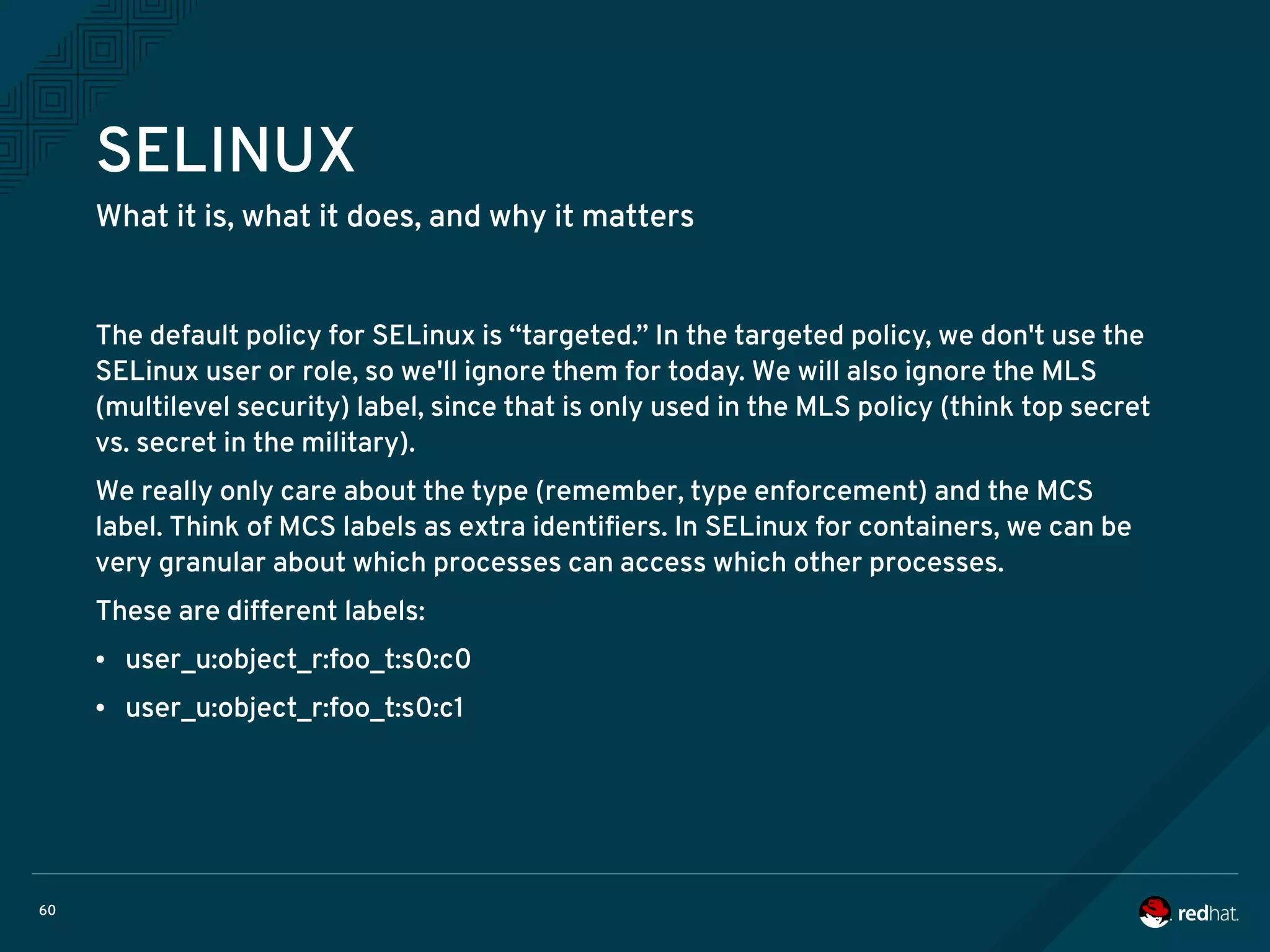 60
SELINUX
What it is, what it does, and why it matters
The default policy for SELinux is “targeted.” In the targeted policy, we don't use the
SELinux user or role, so we'll ignore them for today. We will also ignore the MLS
(multilevel security) label, since that is only used in the MLS policy (think top secret
vs. secret in the military).
We really only care about the type (remember, type enforcement) and the MCS
label. Think of MCS labels as extra identifiers. In SELinux for containers, we can be
very granular about which processes can access which other processes.
These are different labels:
● user_u:object_r:foo_t:s0:c0
● user_u:object_r:foo_t:s0:c1
 