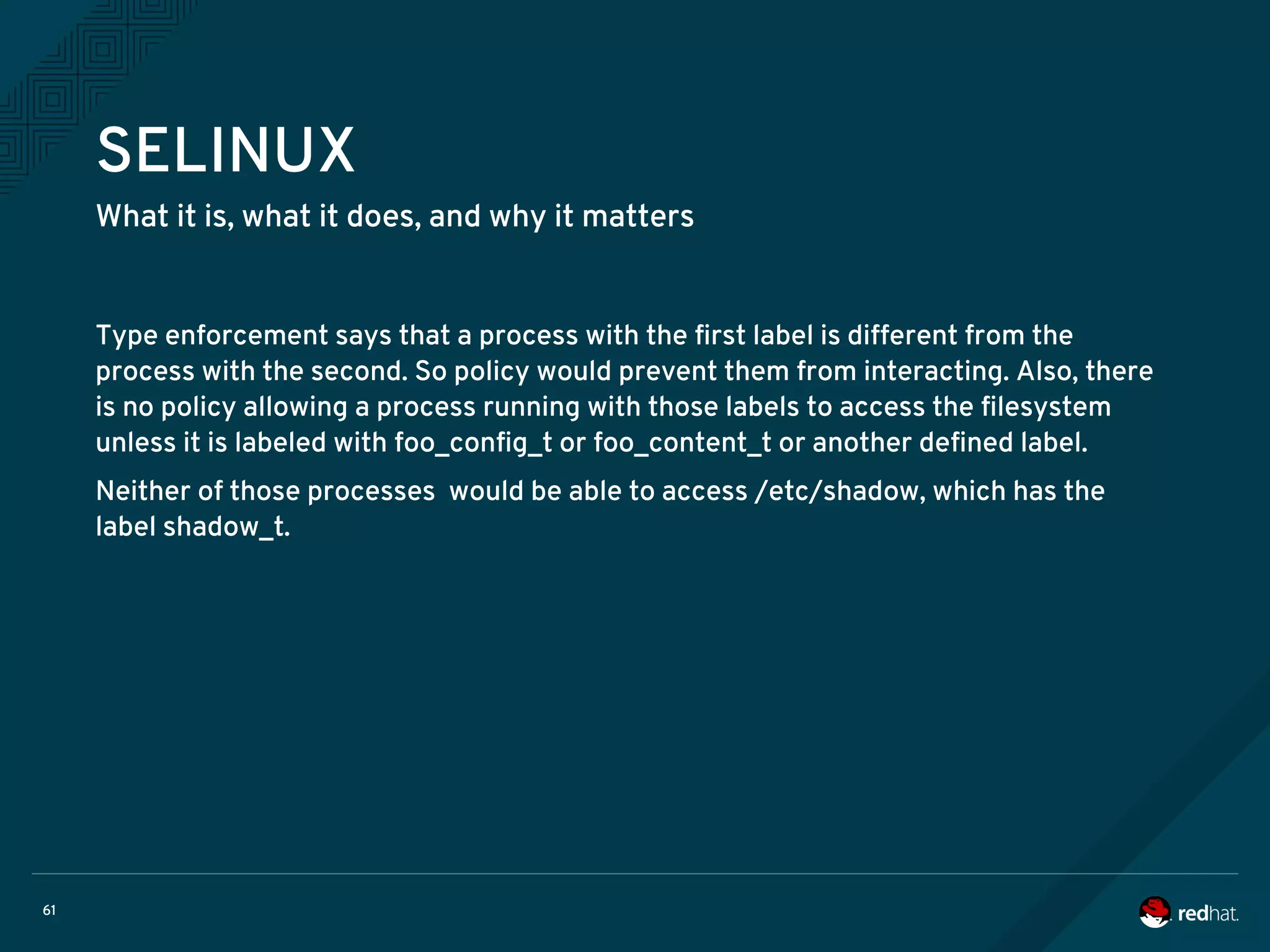 61
SELINUX
What it is, what it does, and why it matters
Type enforcement says that a process with the first label is different from the
process with the second. So policy would prevent them from interacting. Also, there
is no policy allowing a process running with those labels to access the filesystem
unless it is labeled with foo_config_t or foo_content_t or another defined label.
Neither of those processes would be able to access /etc/shadow, which has the
label shadow_t.
 