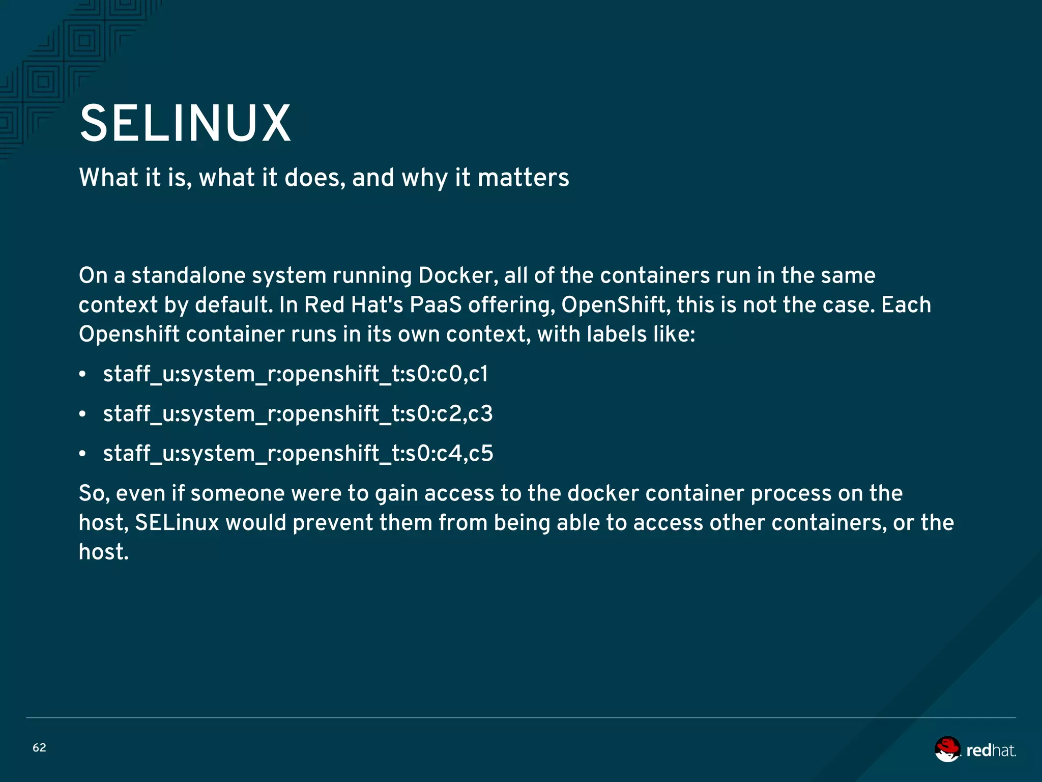 62
SELINUX
What it is, what it does, and why it matters
On a standalone system running Docker, all of the containers run in the same
context by default. In Red Hat's PaaS offering, OpenShift, this is not the case. Each
Openshift container runs in its own context, with labels like:
● staff_u:system_r:openshift_t:s0:c0,c1
● staff_u:system_r:openshift_t:s0:c2,c3
● staff_u:system_r:openshift_t:s0:c4,c5
So, even if someone were to gain access to the docker container process on the
host, SELinux would prevent them from being able to access other containers, or the
host.
 