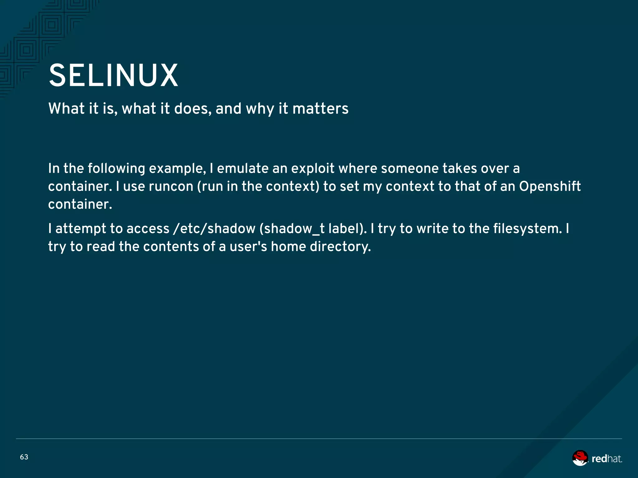 63
SELINUX
What it is, what it does, and why it matters
In the following example, I emulate an exploit where someone takes over a
container. I use runcon (run in the context) to set my context to that of an Openshift
container.
I attempt to access /etc/shadow (shadow_t label). I try to write to the filesystem. I
try to read the contents of a user's home directory.
 