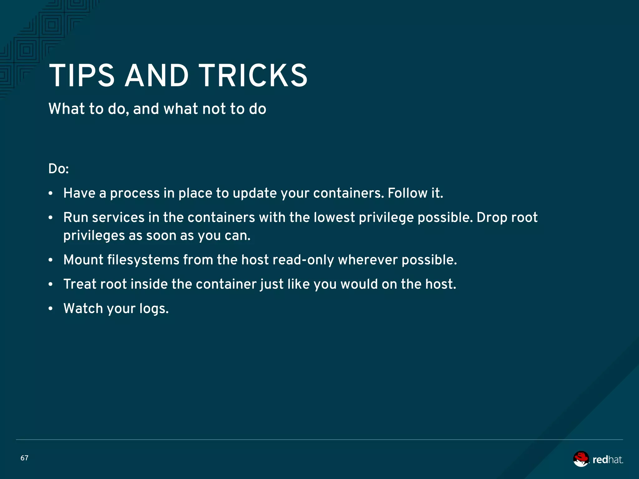 67
TIPS AND TRICKS
What to do, and what not to do
Do:
● Have a process in place to update your containers. Follow it.
● Run services in the containers with the lowest privilege possible. Drop root
privileges as soon as you can.
● Mount filesystems from the host read-only wherever possible.
● Treat root inside the container just like you would on the host.
● Watch your logs.
 