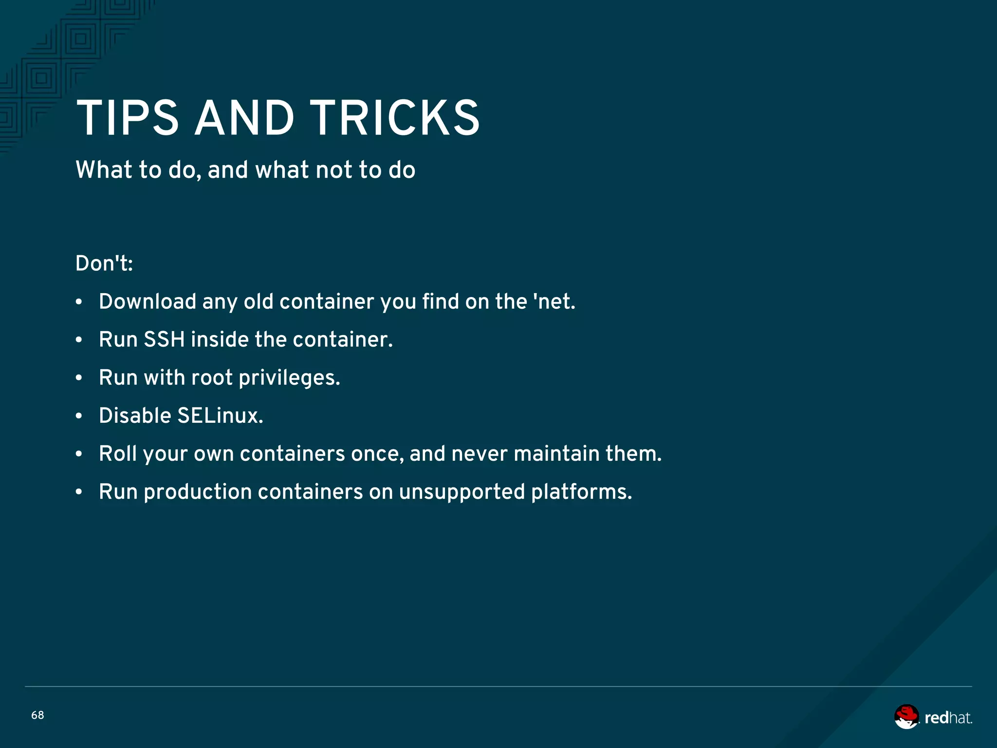 68
TIPS AND TRICKS
What to do, and what not to do
Don't:
● Download any old container you find on the 'net.
● Run SSH inside the container.
● Run with root privileges.
● Disable SELinux.
● Roll your own containers once, and never maintain them.
● Run production containers on unsupported platforms.
 
