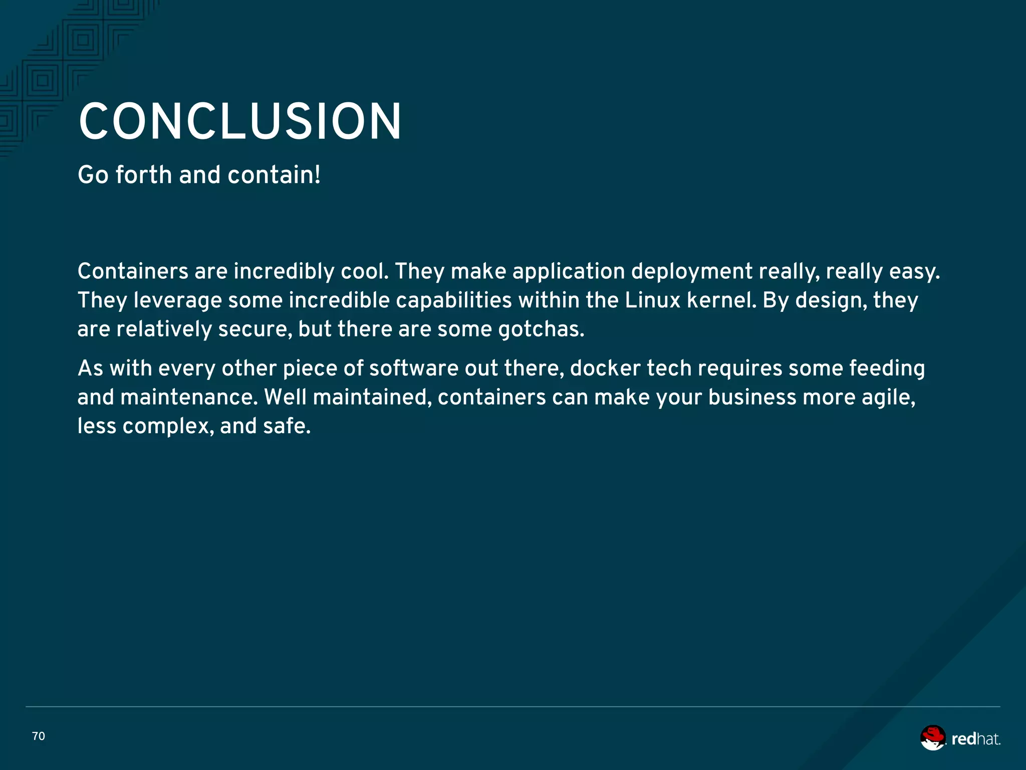 70
CONCLUSION
Go forth and contain!
Containers are incredibly cool. They make application deployment really, really easy.
They leverage some incredible capabilities within the Linux kernel. By design, they
are relatively secure, but there are some gotchas.
As with every other piece of software out there, docker tech requires some feeding
and maintenance. Well maintained, containers can make your business more agile,
less complex, and safe.
 