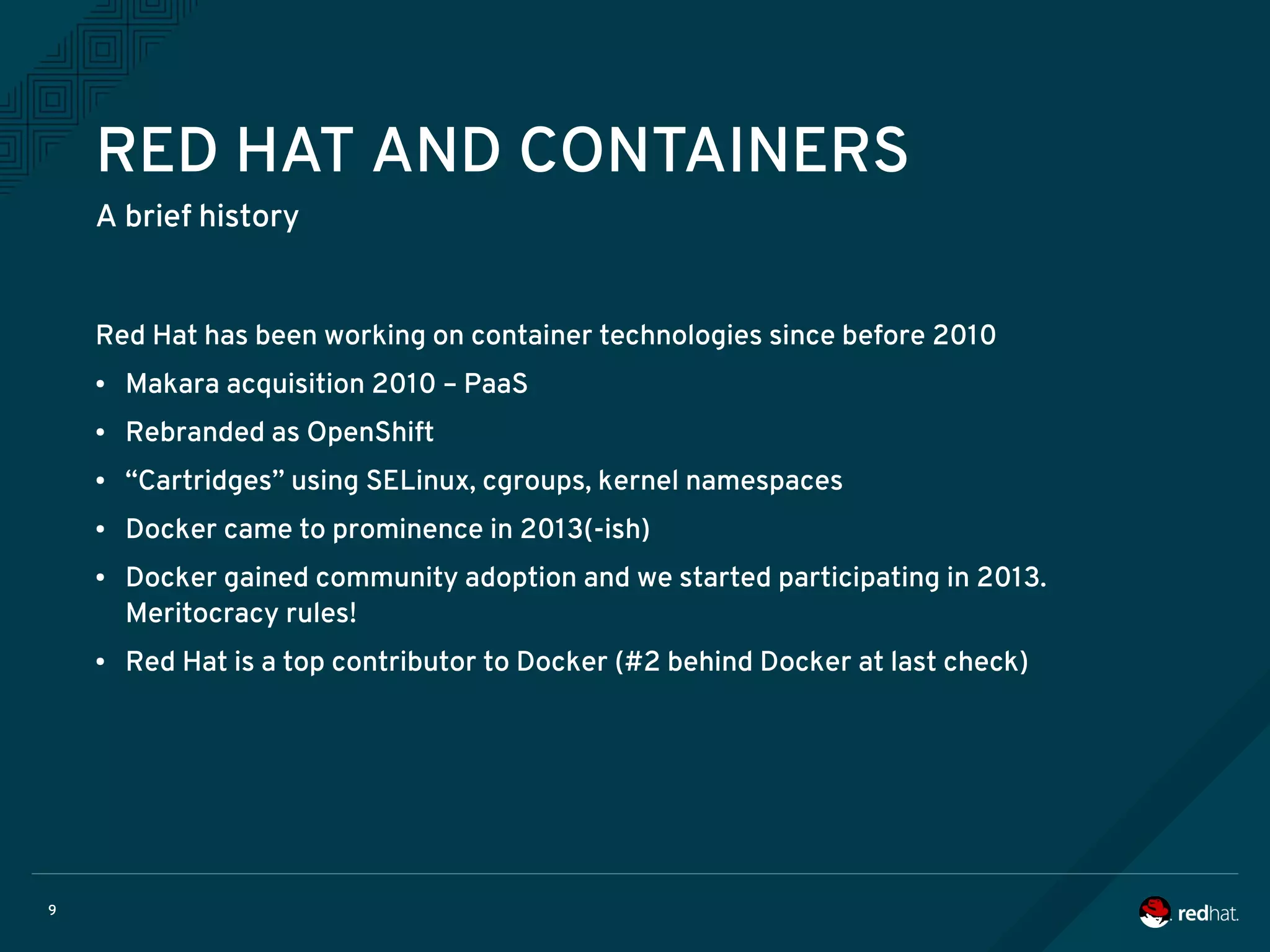 9
RED HAT AND CONTAINERS
A brief history
Red Hat has been working on container technologies since before 2010
● Makara acquisition 2010 – PaaS
● Rebranded as OpenShift
● “Cartridges” using SELinux, cgroups, kernel namespaces
● Docker came to prominence in 2013(-ish)
● Docker gained community adoption and we started participating in 2013.
Meritocracy rules!
● Red Hat is a top contributor to Docker (#2 behind Docker at last check)
 