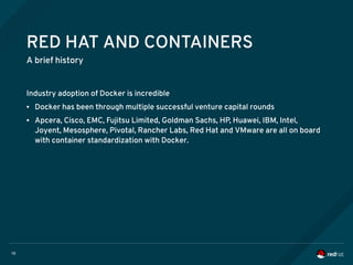 10
RED HAT AND CONTAINERS
A brief history
Industry adoption of Docker is incredible
● Docker has been through multiple successful venture capital rounds
● Apcera, Cisco, EMC, Fujitsu Limited, Goldman Sachs, HP, Huawei, IBM, Intel,
Joyent, Mesosphere, Pivotal, Rancher Labs, Red Hat and VMware are all on board
with container standardization with Docker.
 