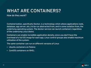 14
WHAT ARE CONTAINERS?
How do they work?
Containerization, specifically Docker, is a technology which allows applications (web,
database, app server, etc.) to be run abstracted from, and in some isolation from, the
underlying operating system. The docker service can launch containers regardless
of the underlying Linux distro.
Containers can enable incredible application density, since you don't have the
overhead of a full OS image for each app. Linux control groups also enable maximum
utilization of the system.
The same container can run on different versions of Linux
● Ubuntu containers on Fedora
● CentOS containers on RHEL
 