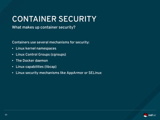 23
CONTAINER SECURITY
What makes up container security?
Containers use several mechanisms for security:
● Linux kernel namespaces
● Linux Control Groups (cgroups)
● The Docker daemon
● Linux capabilities (libcap)
● Linux security mechanisms like AppArmor or SELinux
 