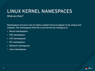 25
LINUX KERNEL NAMESPACES
What are they?
Namespaces are just a way to make a global resource appear to be unique and
isolated. The namespaces that the Linux kernel can manage are:
● Mount namespaces
● PID namespaces
● UTS namespaces
● IPC namespaces
● Network namespaces
● User namespaces
 