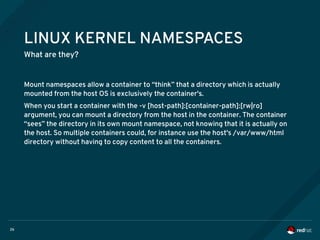 26
LINUX KERNEL NAMESPACES
What are they?
Mount namespaces allow a container to “think” that a directory which is actually
mounted from the host OS is exclusively the container's.
When you start a container with the -v [host-path]:[container-path]:[rw|ro]
argument, you can mount a directory from the host in the container. The container
“sees” the directory in its own mount namespace, not knowing that it is actually on
the host. So multiple containers could, for instance use the host's /var/www/html
directory without having to copy content to all the containers.
 