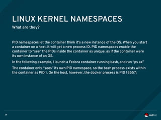 28
LINUX KERNEL NAMESPACES
What are they?
PID namespaces let the container think it's a new instance of the OS. When you start
a container on a host, it will get a new process ID. PID namespaces enable the
container to “see” the PIDs inside the container as unique, as if the container were
its own instance of an OS.
In the following example, I launch a Fedora container running bash, and run “ps ax”
The container only “sees” its own PID namespace, so the bash process exists within
the container as PID 1. On the host, however, the docker process is PID 18557:
 