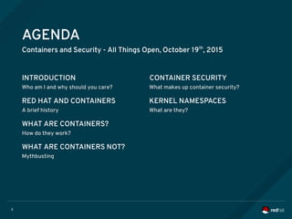 3
AGENDA
Containers and Security - All Things Open, October 19th
, 2015
INTRODUCTION
Who am I and why should you care? What makes up container security?
RED HAT AND CONTAINERS
A brief history
KERNEL NAMESPACES
What are they?
WHAT ARE CONTAINERS?
How do they work?
WHAT ARE CONTAINERS NOT?
Mythbusting
CONTAINER SECURITY
 