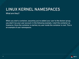 31
LINUX KERNEL NAMESPACES
What are they?
When you start a container, assuming you've added your user to the docker group,
you start it as your user account. In the following example, I start the container as
tcameron. Once the container is started, my user inside the container is root. This is
an example of user namespaces.
 