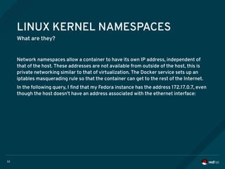 33
LINUX KERNEL NAMESPACES
What are they?
Network namespaces allow a container to have its own IP address, independent of
that of the host. These addresses are not available from outside of the host, this is
private networking similar to that of virtualization. The Docker service sets up an
iptables masquerading rule so that the container can get to the rest of the Internet.
In the following query, I find that my Fedora instance has the address 172.17.0.7, even
though the host doesn't have an address associated with the ethernet interface:
 