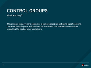 43
CONTROL GROUPS
What are they?
This ensures that, even if a container is compromised (or just spins out of control),
there are limits in place which minimizes the risk of that misbehaved container
impacting the host or other containers.
 