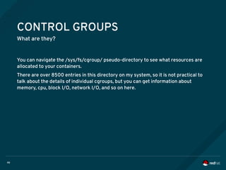 46
CONTROL GROUPS
What are they?
You can navigate the /sys/fs/cgroup/ pseudo-directory to see what resources are
allocated to your containers.
There are over 8500 entries in this directory on my system, so it is not practical to
talk about the details of individual cgroups, but you can get information about
memory, cpu, block I/O, network I/O, and so on here.
 
