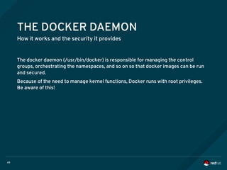 49
THE DOCKER DAEMON
How it works and the security it provides
The docker daemon (/usr/bin/docker) is responsible for managing the control
groups, orchestrating the namespaces, and so on so that docker images can be run
and secured.
Because of the need to manage kernel functions, Docker runs with root privileges.
Be aware of this!
 