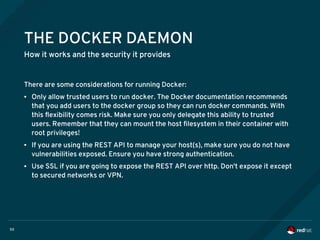 50
THE DOCKER DAEMON
How it works and the security it provides
There are some considerations for running Docker:
● Only allow trusted users to run docker. The Docker documentation recommends
that you add users to the docker group so they can run docker commands. With
this flexibility comes risk. Make sure you only delegate this ability to trusted
users. Remember that they can mount the host filesystem in their container with
root privileges!
● If you are using the REST API to manage your host(s), make sure you do not have
vulnerabilities exposed. Ensure you have strong authentication.
● Use SSL if you are going to expose the REST API over http. Don't expose it except
to secured networks or VPN.
 