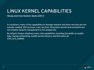53
LINUX KERNEL CAPABILITIES
libcap and how Docker deals with it
In containers, many of the capabilities to manage network and other services are not
actually needed. SSH services, cron, services, filesystem mounts and unmounts are
not needed, network management is not needed, etc.
By default, Docker disallows many root capabilities, including the ability to modify
logs, change networking, modify kernel memory, and the catch-all
CAP_SYS_ADMIN.
 