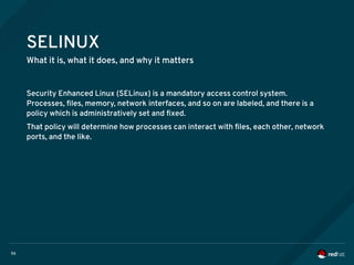 56
SELINUX
What it is, what it does, and why it matters
Security Enhanced Linux (SELinux) is a mandatory access control system.
Processes, files, memory, network interfaces, and so on are labeled, and there is a
policy which is administratively set and fixed.
That policy will determine how processes can interact with files, each other, network
ports, and the like.
 