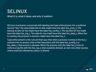 57
SELINUX
What it is, what it does, and why it matters
SELinux is primarily concerned with labeling and type enforcement. For a mythical
service “foo,” the executable file on disk might have the label foo_exec_t. The
startup scripts for foo might have the label foo_config_t. The log files for foo might
have the label foo_log_t. The data for foo might have the label foo_data_t. When foo
is running, the process in memory might have the label foo_t.
Type enforcement is the rule set that says that when a process running in the foo_t
context tries to access a file on the filesystem with the label foo_config_t or
foo_data_t, that access is allowed. When the process with the label foo_t tries to
write to a log file with the foo_log_t, that would be allowed, as well. Any other access,
unless explicitly allowed by policy, is denied.
 