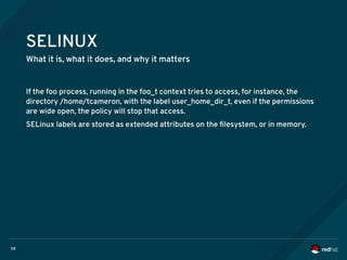 58
SELINUX
What it is, what it does, and why it matters
If the foo process, running in the foo_t context tries to access, for instance, the
directory /home/tcameron, with the label user_home_dir_t, even if the permissions
are wide open, the policy will stop that access.
SELinux labels are stored as extended attributes on the filesystem, or in memory.
 