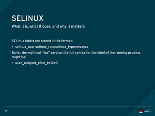 59
SELINUX
What it is, what it does, and why it matters
SELinux labels are stored in the format:
● selinux_user:selinux_role:selinux_type:mls:mcs
So for the mythical “foo” service, the full syntax for the label of the running process
might be:
● user_u:object_r:foo_t:s0:c0
 