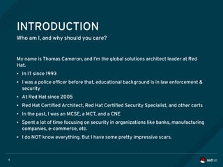 6
INTRODUCTION
Who am I, and why should you care?
My name is Thomas Cameron, and I'm the global solutions architect leader at Red
Hat.
● In IT since 1993
● I was a police officer before that, educational background is in law enforcement &
security
● At Red Hat since 2005
● Red Hat Certified Architect, Red Hat Certified Security Specialist, and other certs
● In the past, I was an MCSE, a MCT, and a CNE
● Spent a lot of time focusing on security in organizations like banks, manufacturing
companies, e-commerce, etc.
● I do NOT know everything. But I have some pretty impressive scars.
 