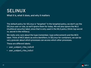 60
SELINUX
What it is, what it does, and why it matters
The default policy for SELinux is “targeted.” In the targeted policy, we don't use the
SELinux user or role, so we'll ignore them for today. We will also ignore the MLS
(multilevel security) label, since that is only used in the MLS policy (think top secret
vs. secret in the military).
We really only care about the type (remember, type enforcement) and the MCS
label. Think of MCS labels as extra identifiers. In SELinux for containers, we can be
very granular about which processes can access which other processes.
These are different labels:
● user_u:object_r:foo_t:s0:c0
● user_u:object_r:foo_t:s0:c1
 
