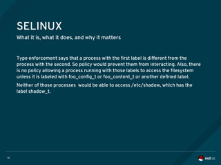 61
SELINUX
What it is, what it does, and why it matters
Type enforcement says that a process with the first label is different from the
process with the second. So policy would prevent them from interacting. Also, there
is no policy allowing a process running with those labels to access the filesystem
unless it is labeled with foo_config_t or foo_content_t or another defined label.
Neither of those processes would be able to access /etc/shadow, which has the
label shadow_t.
 