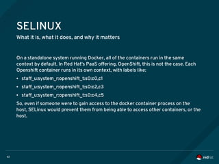 62
SELINUX
What it is, what it does, and why it matters
On a standalone system running Docker, all of the containers run in the same
context by default. In Red Hat's PaaS offering, OpenShift, this is not the case. Each
Openshift container runs in its own context, with labels like:
● staff_u:system_r:openshift_t:s0:c0,c1
● staff_u:system_r:openshift_t:s0:c2,c3
● staff_u:system_r:openshift_t:s0:c4,c5
So, even if someone were to gain access to the docker container process on the
host, SELinux would prevent them from being able to access other containers, or the
host.
 