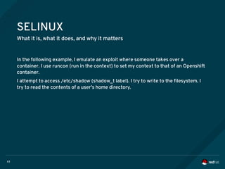 63
SELINUX
What it is, what it does, and why it matters
In the following example, I emulate an exploit where someone takes over a
container. I use runcon (run in the context) to set my context to that of an Openshift
container.
I attempt to access /etc/shadow (shadow_t label). I try to write to the filesystem. I
try to read the contents of a user's home directory.
 