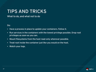67
TIPS AND TRICKS
What to do, and what not to do
Do:
● Have a process in place to update your containers. Follow it.
● Run services in the containers with the lowest privilege possible. Drop root
privileges as soon as you can.
● Mount filesystems from the host read-only wherever possible.
● Treat root inside the container just like you would on the host.
● Watch your logs.
 
