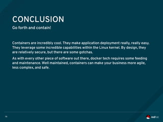 70
CONCLUSION
Go forth and contain!
Containers are incredibly cool. They make application deployment really, really easy.
They leverage some incredible capabilities within the Linux kernel. By design, they
are relatively secure, but there are some gotchas.
As with every other piece of software out there, docker tech requires some feeding
and maintenance. Well maintained, containers can make your business more agile,
less complex, and safe.
 