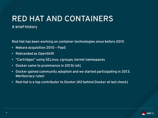 9
RED HAT AND CONTAINERS
A brief history
Red Hat has been working on container technologies since before 2010
● Makara acquisition 2010 – PaaS
● Rebranded as OpenShift
● “Cartridges” using SELinux, cgroups, kernel namespaces
● Docker came to prominence in 2013(-ish)
● Docker gained community adoption and we started participating in 2013.
Meritocracy rules!
● Red Hat is a top contributor to Docker (#2 behind Docker at last check)
 